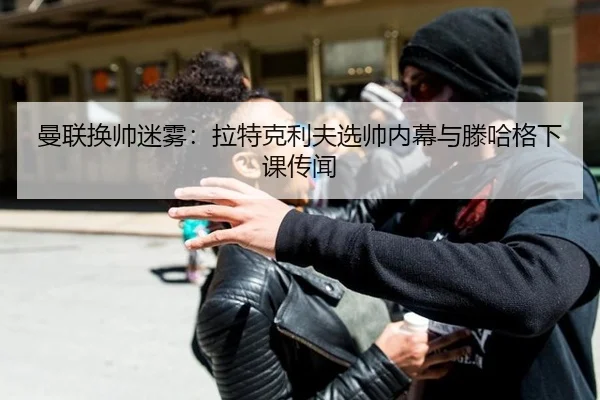 曼联换帅迷雾：拉特克利夫选帅内幕与滕哈格下课传闻