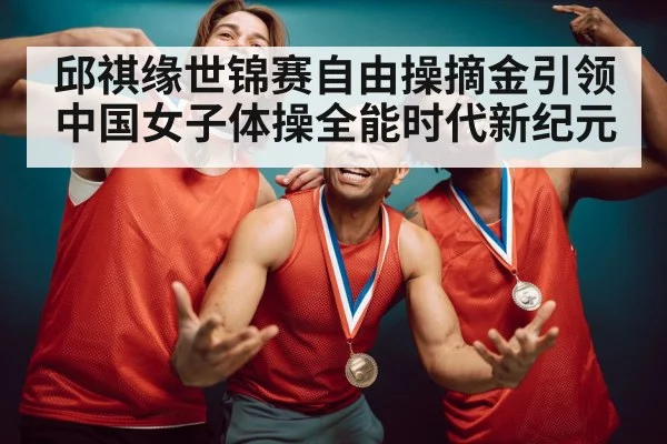 邱祺缘世锦赛自由操摘金引领中国女子体操全能时代新纪元