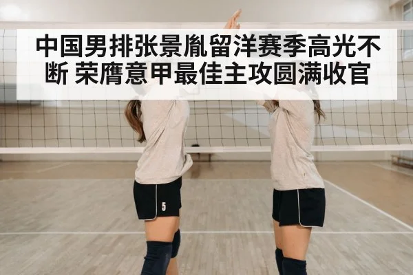 中国男排张景胤留洋赛季高光不断 荣膺意甲最佳主攻圆满收官